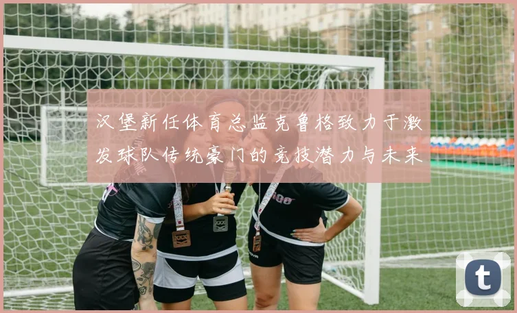 汉堡新任体育总监克鲁格致力于激发球队传统豪门的竞技潜力与未来发展