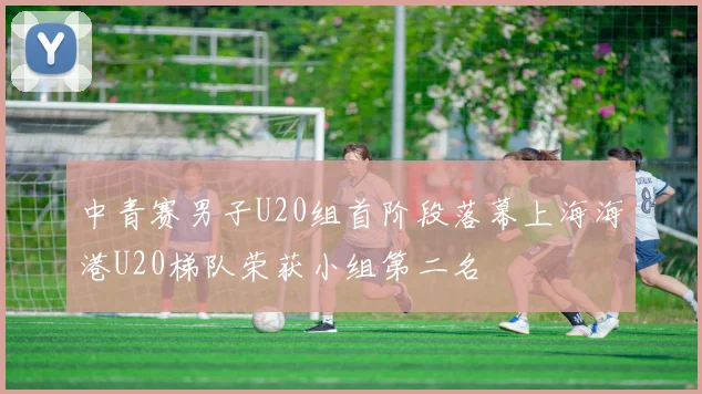 中青赛男子U20组首阶段落幕上海海港U20梯队荣获小组第二名