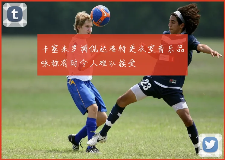 卡塞米罗调侃达洛特更衣室音乐品味称有时令人难以接受