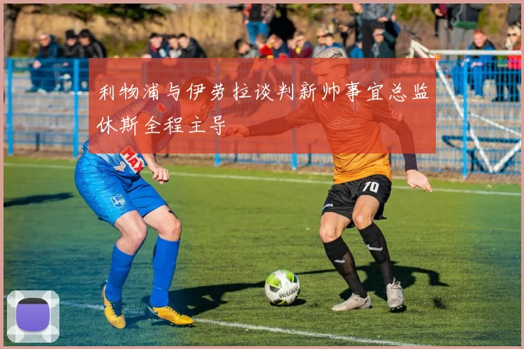 利物浦与伊劳拉谈判新帅事宜总监休斯全程主导