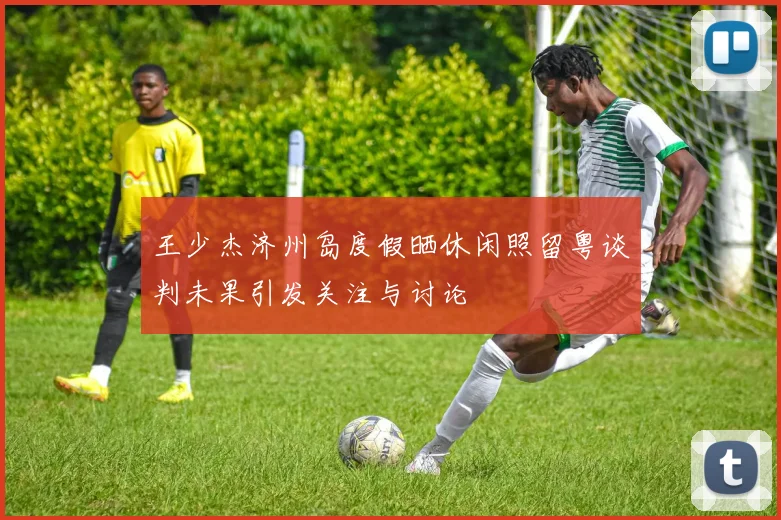 王少杰济州岛度假晒休闲照留粤谈判未果引发关注与讨论