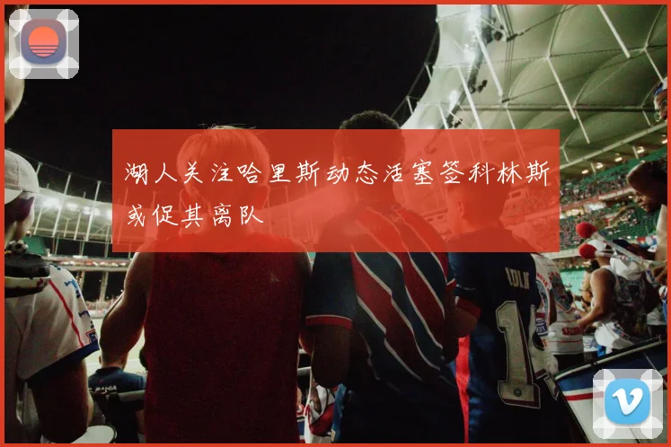 湖人关注哈里斯动态活塞签科林斯或促其离队