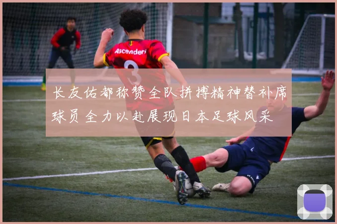 长友佑都称赞全队拼搏精神替补席球员全力以赴展现日本足球风采