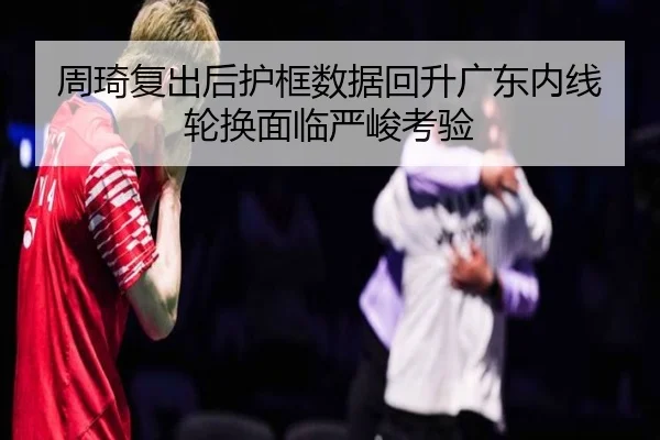 周琦复出后护框数据回升广东内线轮换面临严峻考验 - AOASPORTS